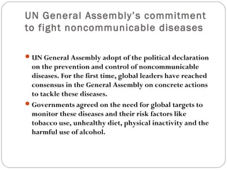 UN General Assembly’s commitment
to fight noncommunicable diseases
UN General Assembly adopt of the political declaration
on the prevention and control of noncommunicable
diseases. For the first time, global leaders have reached
consensus in the General Assembly on concrete actions
to tackle these diseases.
Governments agreed on the need for global targets to
monitor these diseases and their risk factors like
tobacco use, unhealthy diet, physical inactivity and the
harmful use of alcohol.
 