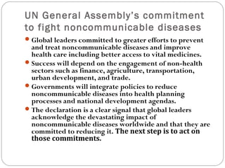 UN General Assembly’s commitment
to fight noncommunicable diseases
Global leaders committed to greater efforts to prevent
and treat noncommunicable diseases and improve
health care including better access to vital medicines.
Success will depend on the engagement of non-health
sectors such as finance, agriculture, transportation,
urban development, and trade.
Governments will integrate policies to reduce
noncommunicable diseases into health planning
processes and national development agendas.
The declaration is a clear signal that global leaders
acknowledge the devastating impact of
noncommunicable diseases worldwide and that they are
committed to reducing it. The next step is to act on
those commitments.
 