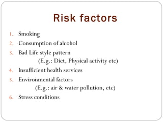 Risk factors
1. Smoking
2. Consumption of alcohol
3. Bad Life style pattern
(E.g.: Diet, Physical activity etc)
4. Insufficient health services
5. Environmental factors
(E.g.: air & water pollution, etc)
6. Stress conditions
 