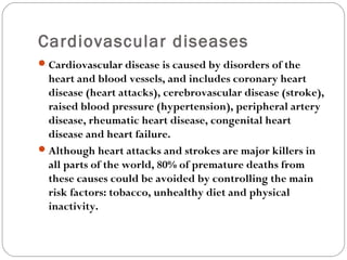 Cardiovascular diseases
Cardiovascular disease is caused by disorders of the
heart and blood vessels, and includes coronary heart
disease (heart attacks), cerebrovascular disease (stroke),
raised blood pressure (hypertension), peripheral artery
disease, rheumatic heart disease, congenital heart
disease and heart failure.
Although heart attacks and strokes are major killers in
all parts of the world, 80% of premature deaths from
these causes could be avoided by controlling the main
risk factors: tobacco, unhealthy diet and physical
inactivity.
 