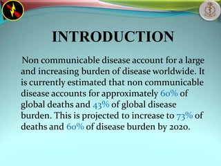 INTRODUCTION
Non communicable disease account for a large
and increasing burden of disease worldwide. It
is currently estimated that non communicable
disease accounts for approximately 60% of
global deaths and 43% of global disease
burden. This is projected to increase to 73% of
deaths and 60% of disease burden by 2020.
 
