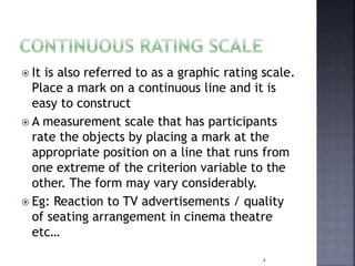  It is also referred to as a graphic rating scale.
Place a mark on a continuous line and it is
easy to construct
 A measurement scale that has participants
rate the objects by placing a mark at the
appropriate position on a line that runs from
one extreme of the criterion variable to the
other. The form may vary considerably.
 Eg: Reaction to TV advertisements / quality
of seating arrangement in cinema theatre
etc…
4
 