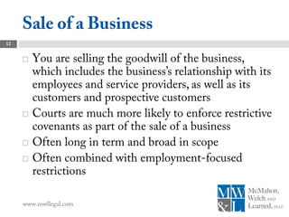 Sale of a Business
12


        You are selling the goodwill of the business,
         which includes the business’s relationship with its
         employees and service providers, as well as its
         customers and prospective customers
        Courts are much more likely to enforce restrictive
         covenants as part of the sale of a business
        Often long in term and broad in scope
        Often combined with employment-focused
         restrictions

     www.mwllegal.com
 