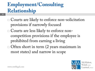 Employment/Consulting
13
     Relationship
      Courts are likely to enforce non-solicitation
       provisions if narrowly focused
      Courts are less likely to enforce non-
       competition provisions if the employee is
       prohibited from earning a living
      Often short in term (2 years maximum in
       most states) and narrow in scope


     www.mwllegal.com
 