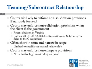 Teaming/Subcontract Relationship
14


        Courts are likely to enforce non-solicitation provisions
         if narrowly focused
        Courts may enforce non-solicitation provisions when
         the client is the government
            Recent decision in Virginia
            But, see 48 C.F.R. 52.203-6 – Restrictions on Subcontractor
             Sales to the Government
        Often short in term and narrow in scope
            Limited to specific contractual relationship
        Courts may enforce non-compete provisions
            No definitive high court ruling on point


     www.mwllegal.com
 