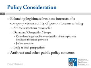 Policy Consideration
15


        Balancing legitimate business interests of a
         company versus ability of person to earn a living
          Are the restrictions reasonable?
          Duration / Geography / Scope
              Considered together, but over-breadth of one aspect can
               invalidate the entire provision
              Janitor exception

            Look at both perspectives
        Antitrust and other public policy concerns

     www.mwllegal.com
 