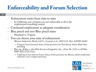 Enforceability and Forum Selection
16

        Enforcement varies from state to state
            In California, non-competes are not enforceable at all in the
             employment/consulting context
        Continued employment as adequate consideration
        Blue pencil and non-Blue pencil states
            Maryland vs. Virginia
        You can choose your state of enforcement
            Western Industries-North, LLP v. Lessard, et al., 2012 U.S. Dist. LEXIS 33683
                Virginia Court honored choice of law provision for New Jersey, which allows blue
                 penciling
            But, see Arkley v. Aon Risk Services Companies, Inc., (Case No. 2:12-cv-01966-
             DSF-RZ) (C.D. Cal.)
                California Court did not honor choice of law provision for Illinois, which would have
                 enforced a non-compete provision




     www.mwllegal.com
 