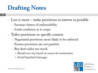 Drafting Notes
17


        Less is more – make provisions as narrow as possible
          Increase chance of enforceability
          Limit confusion as to scope

        Tailor provisions to specific context
          Negotiated provisions more likely to be enforced
          Ensure provisions are not punitive

          But don’t tailor too much
              Should not vary based on reason for termination
              Avoid liquidated damages




     www.mwllegal.com
 