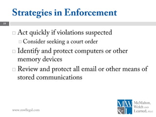 Strategies in Enforcement
19


        Act quickly if violations suspected
          Consider     seeking a court order
      Identify and protect computers or other
       memory devices
      Review and protect all email or other means of
       stored communications



     www.mwllegal.com
 