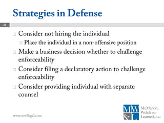 Strategies in Defense
21


        Consider not hiring the individual
          Place   the individual in a non-offensive position
        Make a business decision whether to challenge
         enforceability
        Consider filing a declaratory action to challenge
         enforceability
        Consider providing individual with separate
         counsel


     www.mwllegal.com
 