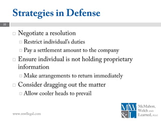 Strategies in Defense
22


        Negotiate a resolution
          Restrict individual’s duties
          Pay a settlement amount to the company

        Ensure individual is not holding proprietary
         information
          Make    arrangements to return immediately
        Consider dragging out the matter
          Allow    cooler heads to prevail


     www.mwllegal.com
 