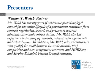 Presenters
3

    W illiam T. W elc h, Partner
    Mr. Welch has twenty years of experience providing legal
    counsel for the entire lifecycle of a government contractor from
    contract negotiation, award, and protests to contract
    administration and contract claims. Mr. Welch also has
    experience in teaming agreements, subcontractor agreements,
    and related issues. In addition, Mr. Welch advises contractors
    who qualify for small business set-aside awards, 8(a)
    competitive and non-competitive contracts, and HUBZone
    and Service-Disabled, Veteran Owned contracts.


    www.mwllegal.com
 