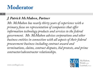 Moderator
5


    J. Patric k Mc Maho n, Partner
    Mr. McMahon has nearly thirty years of experience with a
    primary focus on representation of companies that offer
    information technology products and services to the federal
    government. Mr. McMahon advises corporations and other
    business entities in connection with all aspects of their federal
    procurement business including contract award and
    terminations, claims, contract disputes, bid protests, and prime
    contractor/subcontractor relationships.


    www.mwllegal.com
 