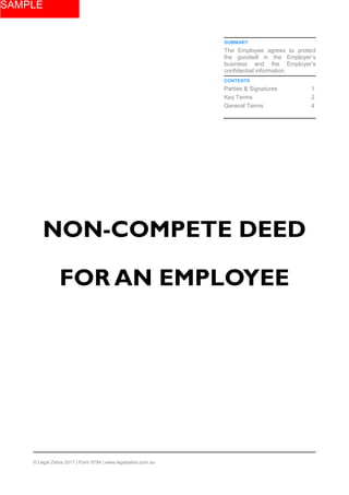SUMMARY
The Employee agrees to protect
the goodwill in the Employer’s
business and the Employer’s
confidential information.
CONTENTS
Parties & Signatures 1
Key Terms 2
General Terms 4
NON-COMPETE DEED
FOR AN EMPLOYEE
© Legal Zebra 2017 | Form 8794 | www.legalzebra.com.au
SAMPLE
 