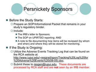 Persnickety SponsorsBefore the Study Starts:Prepare an SOP/Informational Packet that remains in your study’s regulatory binder.Include:The IRB’s letter to Sponsors;The SOP on UPIRTSO reporting; ANDA note to file documenting how items will be reviewed (by whom and when) and where they will be stored for monitoring.If the Study is Ongoing:Utilize the Adverse Events Tracking Log that can be found on the RCA website at: http://www.iupui.edu/~resgrad/spon/Tracking%20Log%20for%20Adverse%20Events%20(08-05).doc.Submit these to resgen@iupui.edu.  These documents are processed by RCA staff and are not seen by an IRB member.