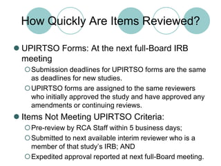 How Quickly Are Items Reviewed?UPIRTSO Forms: At the next full-Board IRB meetingSubmission deadlines for UPIRTSO forms are the same as deadlines for new studies.UPIRTSO forms are assigned to the same reviewers who initially approved the study and have approved any amendments or continuing reviews.Items Not Meeting UPIRTSO Criteria:Pre-review by RCA Staff within 5 business days;Submitted to next available interim reviewer who is a member of that study’s IRB; ANDExpedited approval reported at next full-Board meeting.