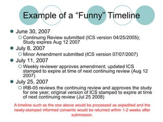 Example of a “Funny” TimelineJune 30, 2007Continuing Review submitted (ICS version 04/25/2005); Study expires Aug 12 2007July 8, 2007Minor Amendment submitted (ICS version 07/07/2007)July 11, 2007Weekly reviewer approves amendment; updated ICS stamped to expire at time of next continuing review (Aug 12 2007)July 25, 2007IRB-05 reviews the continuing review and approves the study for one year; original version of ICS stamped to expire at time of next continuing review (Jul 25 2008)A timeline such as the one above would be processed as expedited and the newly-stamped informed consents would be returned within 1-2 weeks after submission.