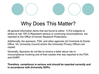 Why Does This Matter?All general information items that are found to either: 1) Put subjects or others at risk; OR 2) Represent serious or continuing noncompliance, are reported to the Office of Human Research Protections.Additionally, the sponsors, FDA, and other agencies (IU Contracts & Grants Office, VA, University Council and/or the University Privacy Officer) are copied.Generally, Sponsors do not like to receive a letter about risk or noncompliance involving one of their studies that was reported to the FDA and OHRP.Therefore, compliance is serious and should be reported correctly and in accordance with University SOPs.