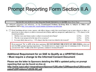 Prompt Reporting Form Section II.AAdditional Requirement for an SAE to Qualify as a UPIRTSO Event: Must require a change to the Informed Consent DocumentPlease see the letter to Sponsors detailing the IRB’s updated policy on prompt reporting that can be found on-line at: http://www.iupui.edu/~resgrad/spon/Sponsor%20Letter%20Regarding%20Unanticipated%20Problems%20(06-06).pdf