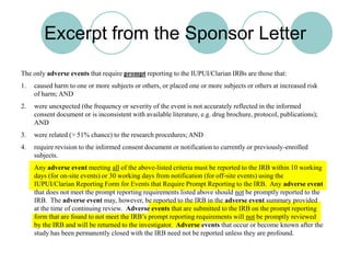 Excerpt from the Sponsor LetterThe only adverse events that require prompt reporting to the IUPUI/Clarian IRBs are those that:caused harm to one or more subjects or others, or placed one or more subjects or others at increased risk of harm; ANDwere unexpected (the frequency or severity of the event is not accurately reflected in the informed consent document or is inconsistent with available literature, e.g. drug brochure, protocol, publications); ANDwere related (> 51% chance) to the research procedures; ANDrequire revision to the informed consent document or notification to currently or previously-enrolled subjects.	Any adverse event meeting all of the above-listed criteria must be reported to the IRB within 10 working days (for on-site events) or 30 working days from notification (for off-site events) using the IUPUI/Clarian Reporting Form for Events that Require Prompt Reporting to the IRB.  Any adverse event that does not meet the prompt reporting requirements listed above should not be promptly reported to the IRB.  The adverse event may, however, be reported to the IRB in the adverse event summary provided at the time of continuing review.  Adverse events that are submitted to the IRB on the prompt reporting form that are found to not meet the IRB’s prompt reporting requirements will not be promptly reviewed by the IRB and will be returned to the investigator.  Adverse events that occur or become known after the study has been permanently closed with the IRB need not be reported unless they are profound.