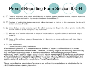 Prompt Reporting Form Section II.C-HWhen assessing items E or F, please remember that loss of subject confidentiality and increased psychological stress are considered risks.  Therefore, unblinding subjects and informing them that they may have been receiving placebo or an inferior treatment is an increased psychological stress.  Additionally, when a sponsor stops a study because interim monitoring has found the results are either:1) Favorable to the investigational agent; OR 2) There is an inferiority of the investigational agent, this qualifies as item E and must be reported on a Prompt Reporting Form.Please remember that submission of a memo is not sufficient documentation or a substitution for the UPIRTSO form when reporting items C-H.