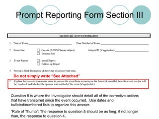Prompt Reporting Form Section IIIDo not simply write “See Attached”Question 5 is where the Investigator should detail all of the corrective actions that have transpired since the event occurred.  Use dates and bulleted/numbered lists to organize this answer.“Rule of Thumb”: The response to question 5 should be as long, if not longer than, the response to question 4.