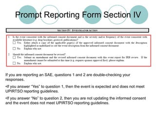 Prompt Reporting Form Section IVIf you are reporting an SAE, questions 1 and 2 are double-checking your responses.If you answer “Yes” to question 1, then the event is expected and does not meet UPIRTSO reporting guidelines.