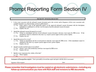 If you answer “No” to question 2, then you are not updating the informed consent and the event does not meet UPIRTSO reporting guidelines.Prompt Reporting Form Section IVPlease remember that Investigators must be copied on all electronic submissions—including any follow-up communication you have with RCA staff and revisions to IRB documents.