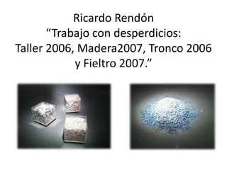 Ricardo Rendón “Trabajo con desperdicios: Taller 2006, Madera2007, Tronco 2006 y Fieltro 2007.”