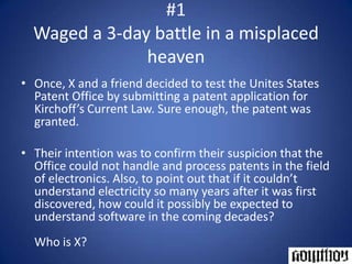 #1Waged a 3-day battle in a misplaced heavenOnce, X and a friend decided to test the Unites States Patent Office by submitting a patent application for Kirchoff’s Current Law. Sure enough, the patent was granted.Their intention was to confirm their suspicion that the Office could not handle and process patents in the field of electronics. Also, to point out that if it couldn’t understand electricity so many years after it was first discovered, how could it possibly be expected to understand software in the coming decades?Who is X?