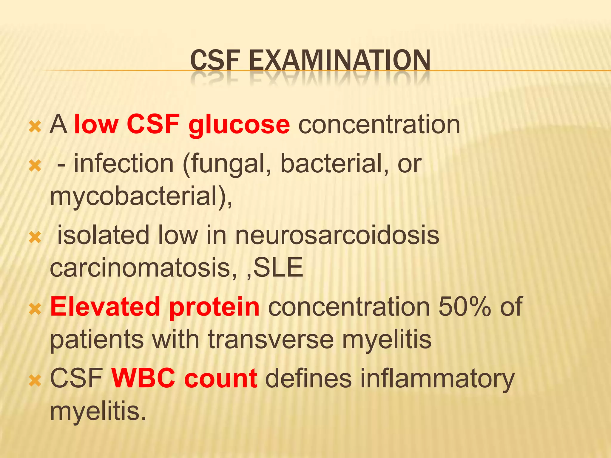 CSF EXAMINATION
A low CSF glucose concentration
 - infection (fungal, bacterial, or
mycobacterial),
 isolated low in neurosarcoidosis
carcinomatosis, ,SLE
 Elevated protein concentration 50% of
patients with transverse myelitis
 CSF WBC count defines inflammatory
myelitis.


 