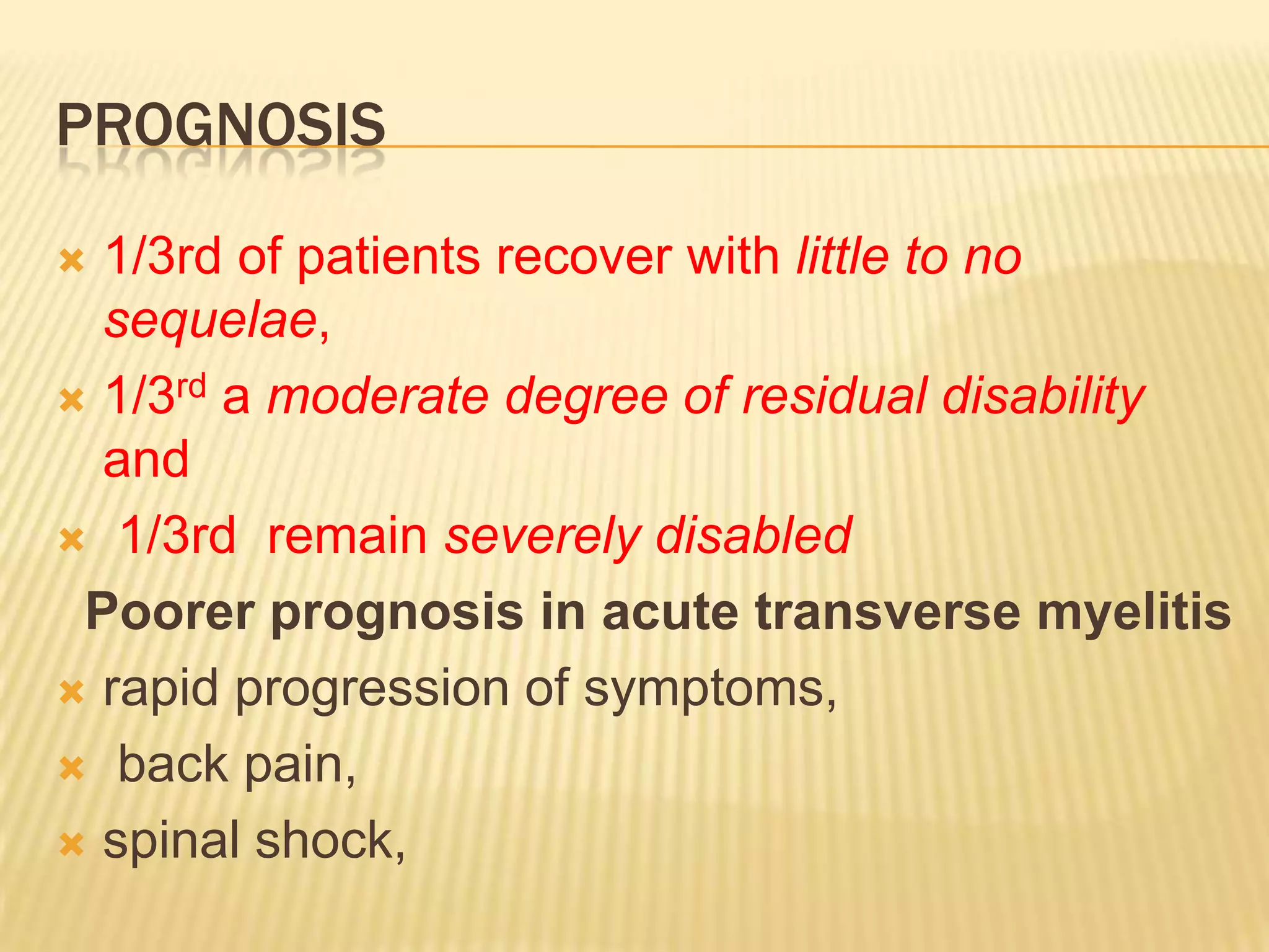 PROGNOSIS
1/3rd of patients recover with little to no
sequelae,
 1/3rd a moderate degree of residual disability
and
 1/3rd remain severely disabled
Poorer prognosis in acute transverse myelitis
 rapid progression of symptoms,
 back pain,
 spinal shock,


 