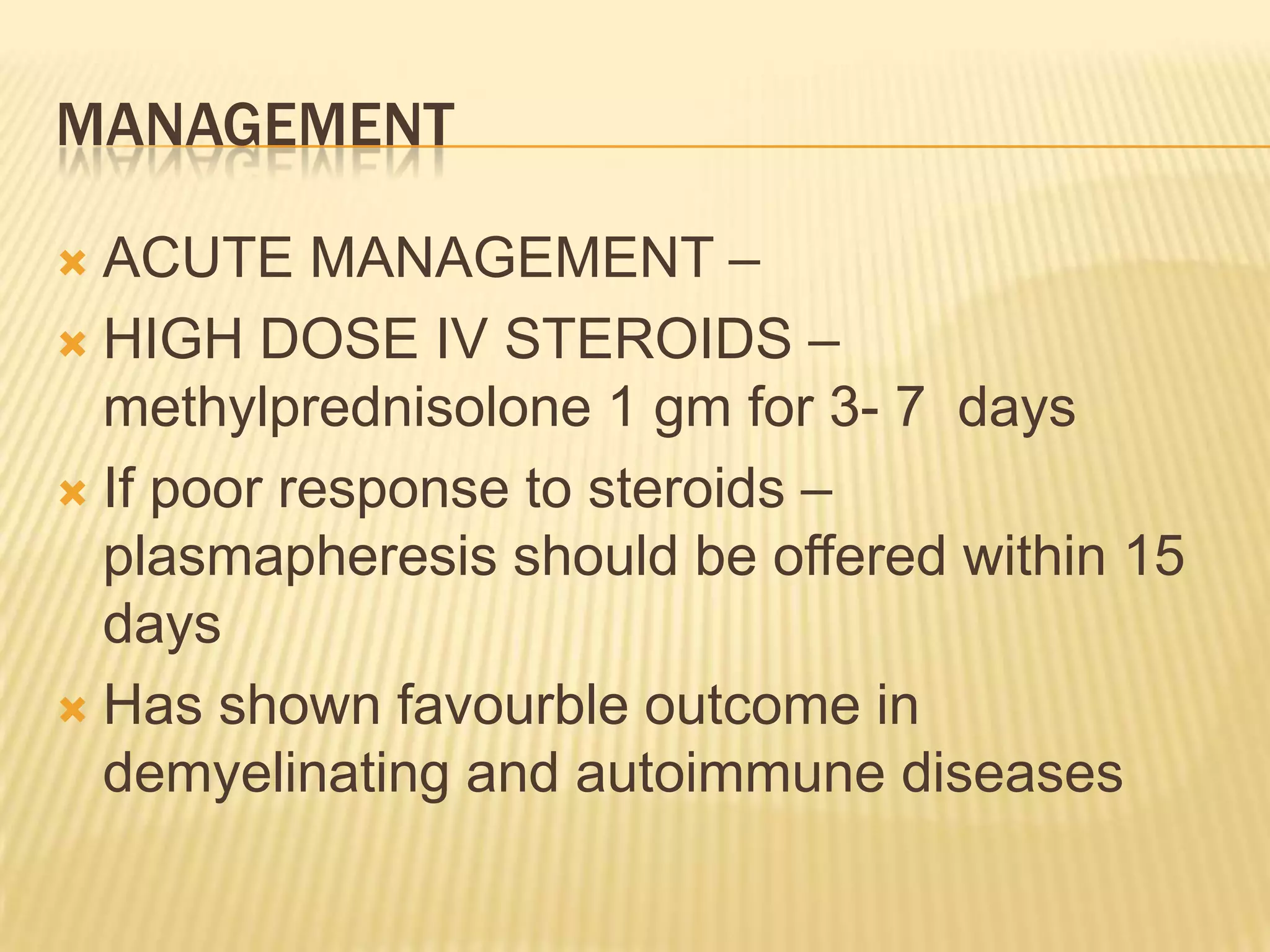 MANAGEMENT
ACUTE MANAGEMENT –
 HIGH DOSE IV STEROIDS –
methylprednisolone 1 gm for 3- 7 days
 If poor response to steroids –
plasmapheresis should be offered within 15
days
 Has shown favourble outcome in
demyelinating and autoimmune diseases


 