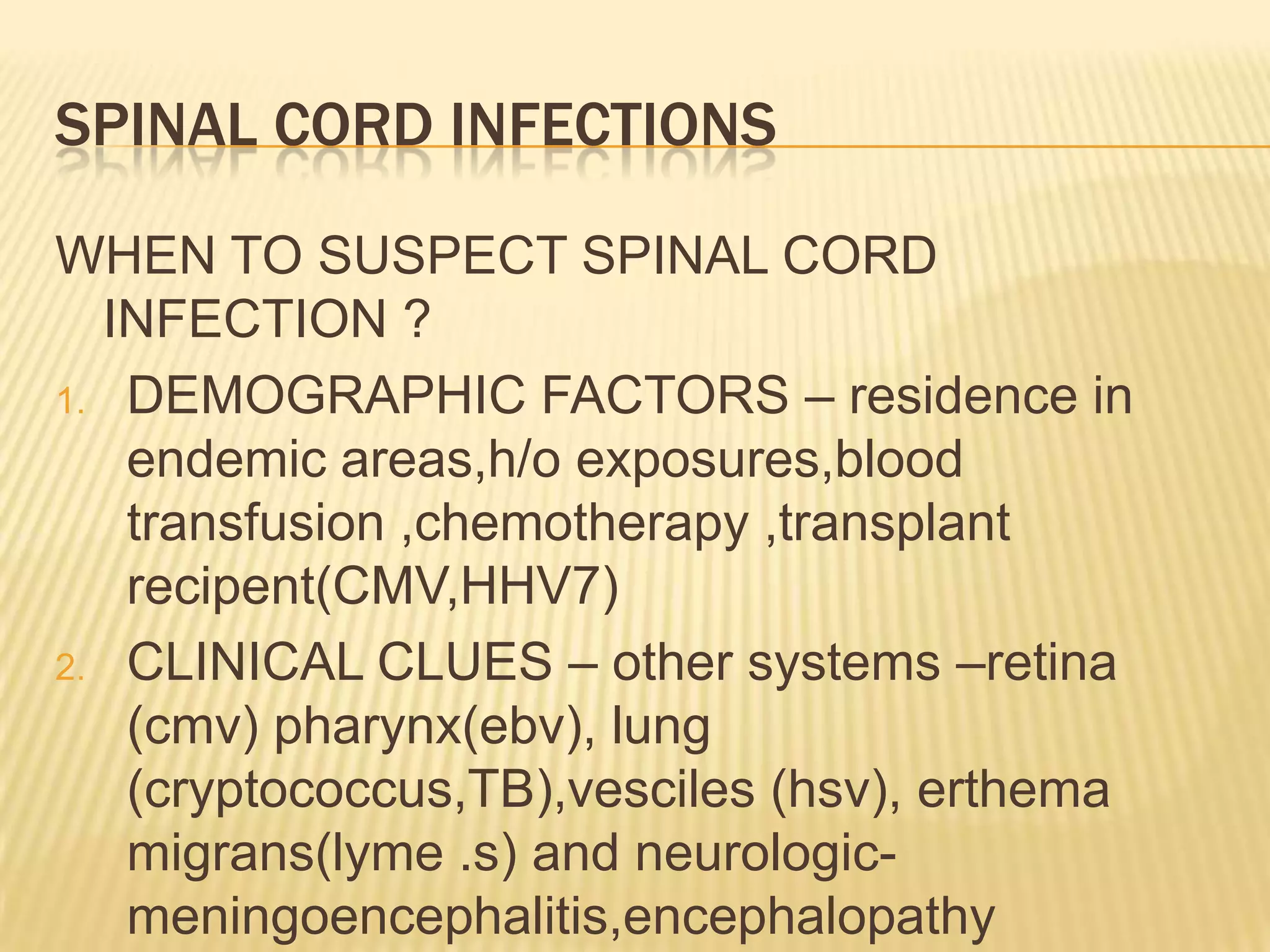 SPINAL CORD INFECTIONS
WHEN TO SUSPECT SPINAL CORD
INFECTION ?
1. DEMOGRAPHIC FACTORS – residence in
endemic areas,h/o exposures,blood
transfusion ,chemotherapy ,transplant
recipent(CMV,HHV7)
2. CLINICAL CLUES – other systems –retina
(cmv) pharynx(ebv), lung
(cryptococcus,TB),vesciles (hsv), erthema
migrans(lyme .s) and neurologicmeningoencephalitis,encephalopathy

 