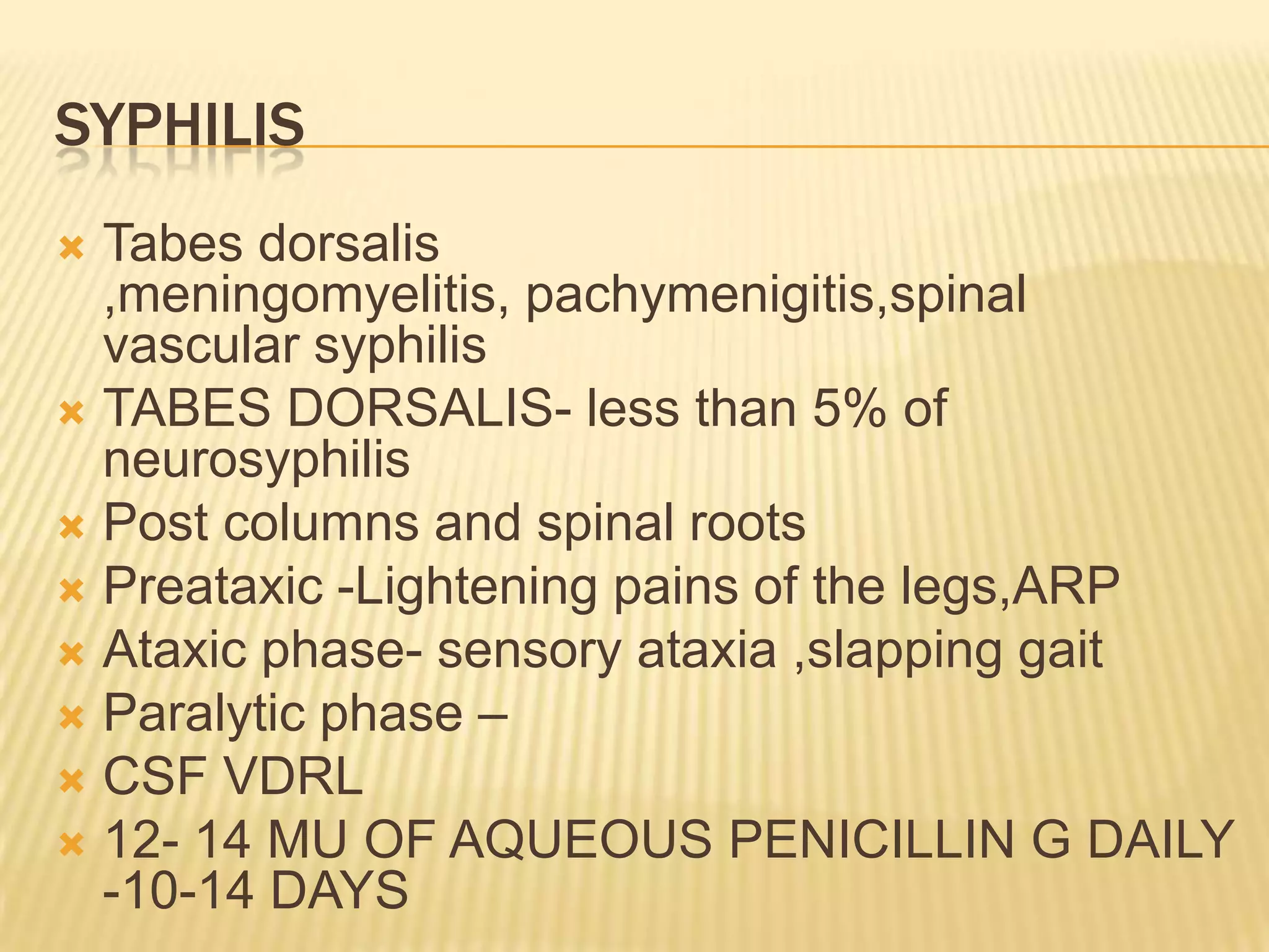 SYPHILIS
Tabes dorsalis
,meningomyelitis, pachymenigitis,spinal
vascular syphilis
 TABES DORSALIS- less than 5% of
neurosyphilis
 Post columns and spinal roots
 Preataxic -Lightening pains of the legs,ARP
 Ataxic phase- sensory ataxia ,slapping gait
 Paralytic phase –
 CSF VDRL
 12- 14 MU OF AQUEOUS PENICILLIN G DAILY
-10-14 DAYS


 