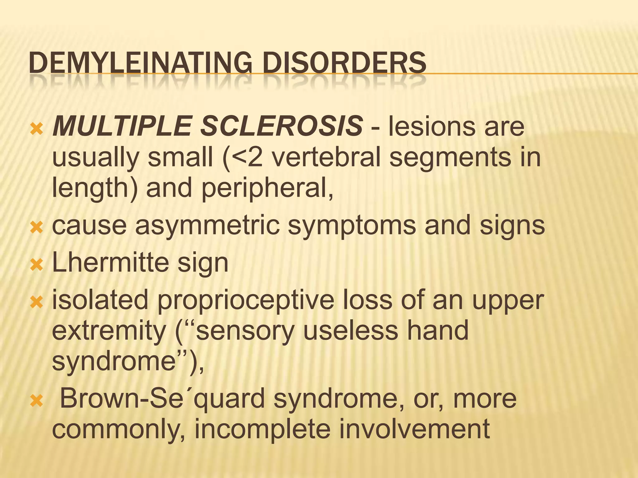 DEMYLEINATING DISORDERS
MULTIPLE SCLEROSIS - lesions are
usually small (<2 vertebral segments in
length) and peripheral,
 cause asymmetric symptoms and signs
 Lhermitte sign
 isolated proprioceptive loss of an upper
extremity („„sensory useless hand
syndrome‟‟),
 Brown-Se´quard syndrome, or, more
commonly, incomplete involvement


 