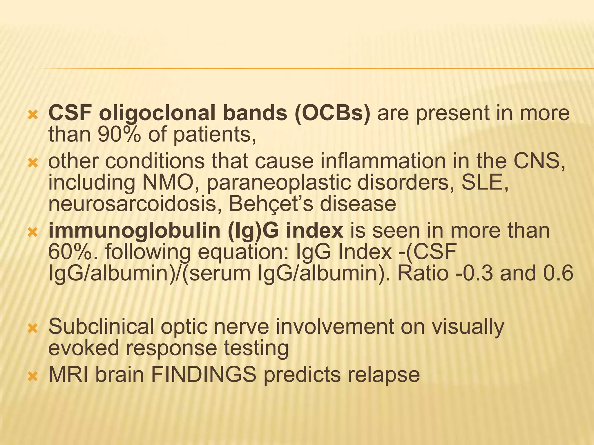 








CSF oligoclonal bands (OCBs) are present in more
than 90% of patients,
other conditions that cause inflammation in the CNS,
including NMO, paraneoplastic disorders, SLE,
neurosarcoidosis, Behçet‟s disease
immunoglobulin (Ig)G index is seen in more than
60%. following equation: IgG Index -(CSF
IgG/albumin)/(serum IgG/albumin). Ratio -0.3 and 0.6
Subclinical optic nerve involvement on visually
evoked response testing
MRI brain FINDINGS predicts relapse

 