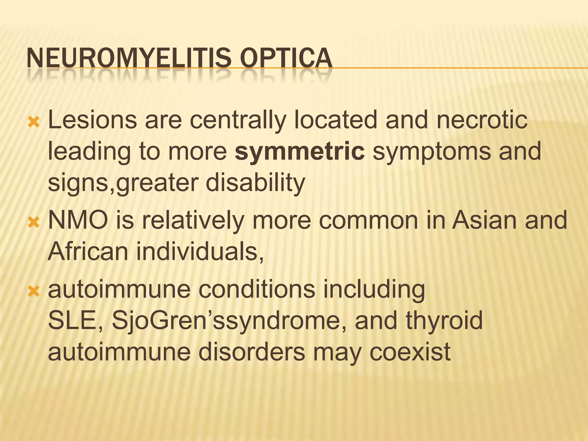 NEUROMYELITIS OPTICA
Lesions are centrally located and necrotic
leading to more symmetric symptoms and
signs,greater disability
 NMO is relatively more common in Asian and
African individuals,
 autoimmune conditions including
SLE, SjoGren‟ssyndrome, and thyroid
autoimmune disorders may coexist


 