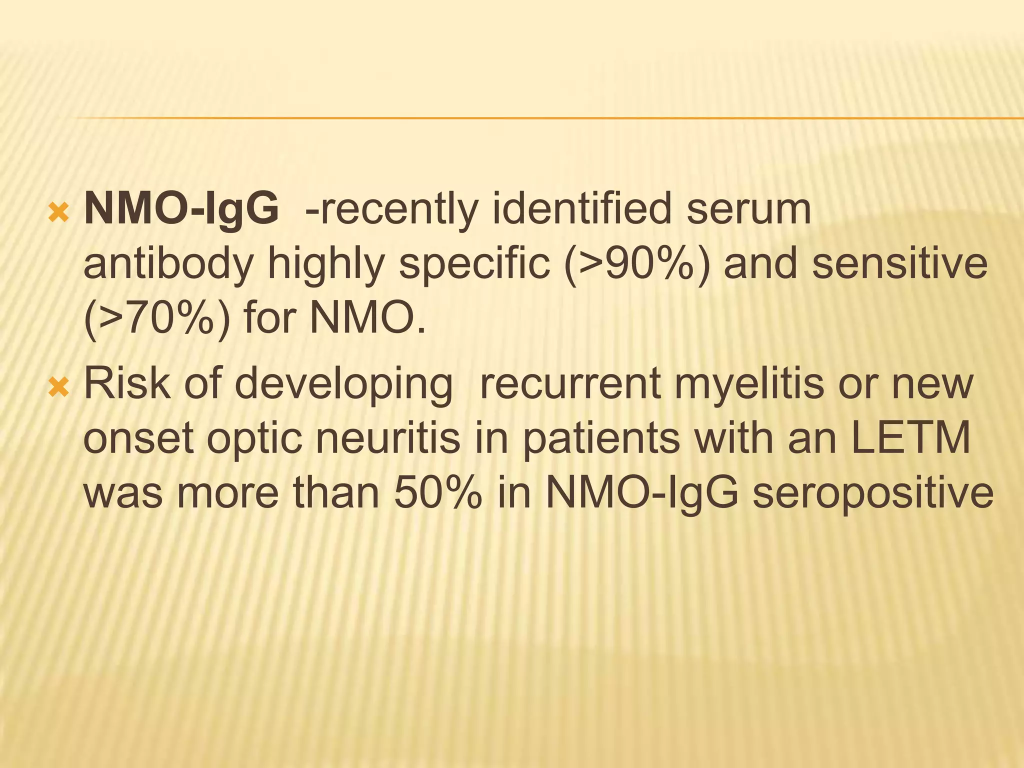 NMO-IgG -recently identified serum
antibody highly specific (>90%) and sensitive
(>70%) for NMO.
 Risk of developing recurrent myelitis or new
onset optic neuritis in patients with an LETM
was more than 50% in NMO-IgG seropositive


 