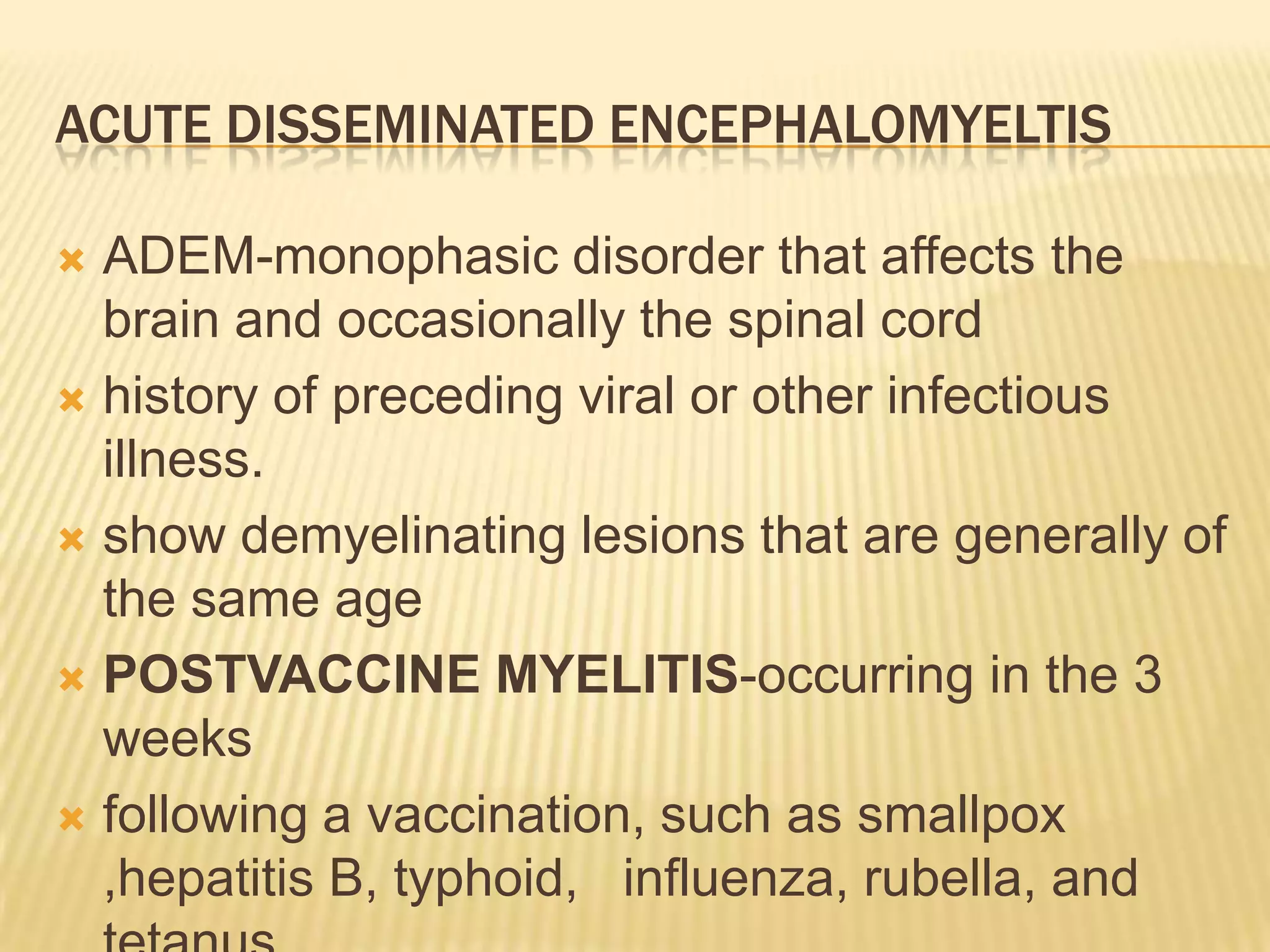 ACUTE DISSEMINATED ENCEPHALOMYELTIS
ADEM-monophasic disorder that affects the
brain and occasionally the spinal cord
 history of preceding viral or other infectious
illness.
 show demyelinating lesions that are generally of
the same age
 POSTVACCINE MYELITIS-occurring in the 3
weeks
 following a vaccination, such as smallpox
,hepatitis B, typhoid, influenza, rubella, and


 