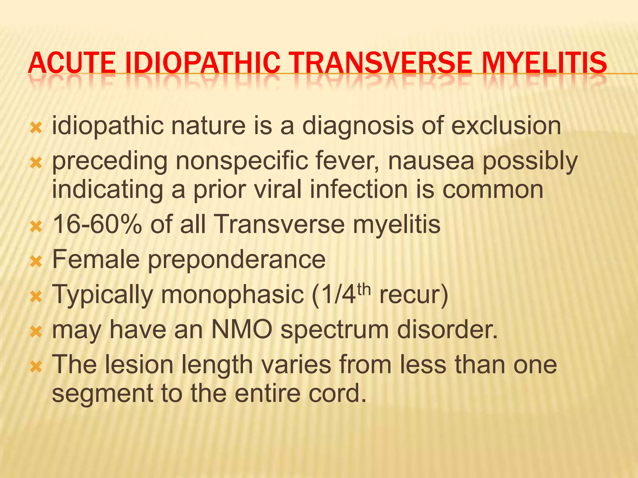ACUTE IDIOPATHIC TRANSVERSE MYELITIS
idiopathic nature is a diagnosis of exclusion
 preceding nonspecific fever, nausea possibly
indicating a prior viral infection is common
 16-60% of all Transverse myelitis
 Female preponderance
 Typically monophasic (1/4th recur)
 may have an NMO spectrum disorder.
 The lesion length varies from less than one
segment to the entire cord.


 