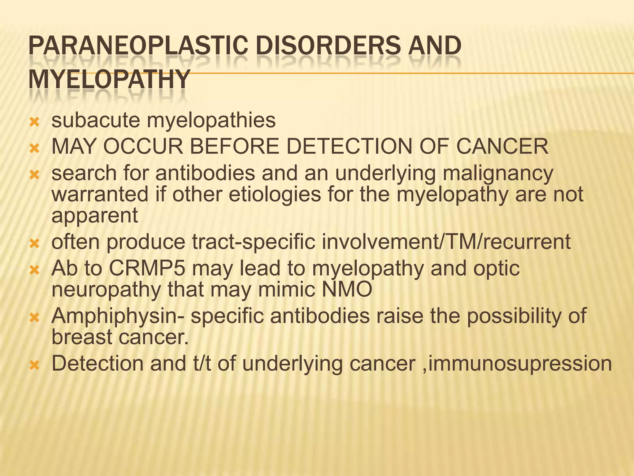 PARANEOPLASTIC DISORDERS AND
MYELOPATHY










subacute myelopathies
MAY OCCUR BEFORE DETECTION OF CANCER
search for antibodies and an underlying malignancy
warranted if other etiologies for the myelopathy are not
apparent
often produce tract-specific involvement/TM/recurrent
Ab to CRMP5 may lead to myelopathy and optic
neuropathy that may mimic NMO
Amphiphysin- specific antibodies raise the possibility of
breast cancer.
Detection and t/t of underlying cancer ,immunosupression

 