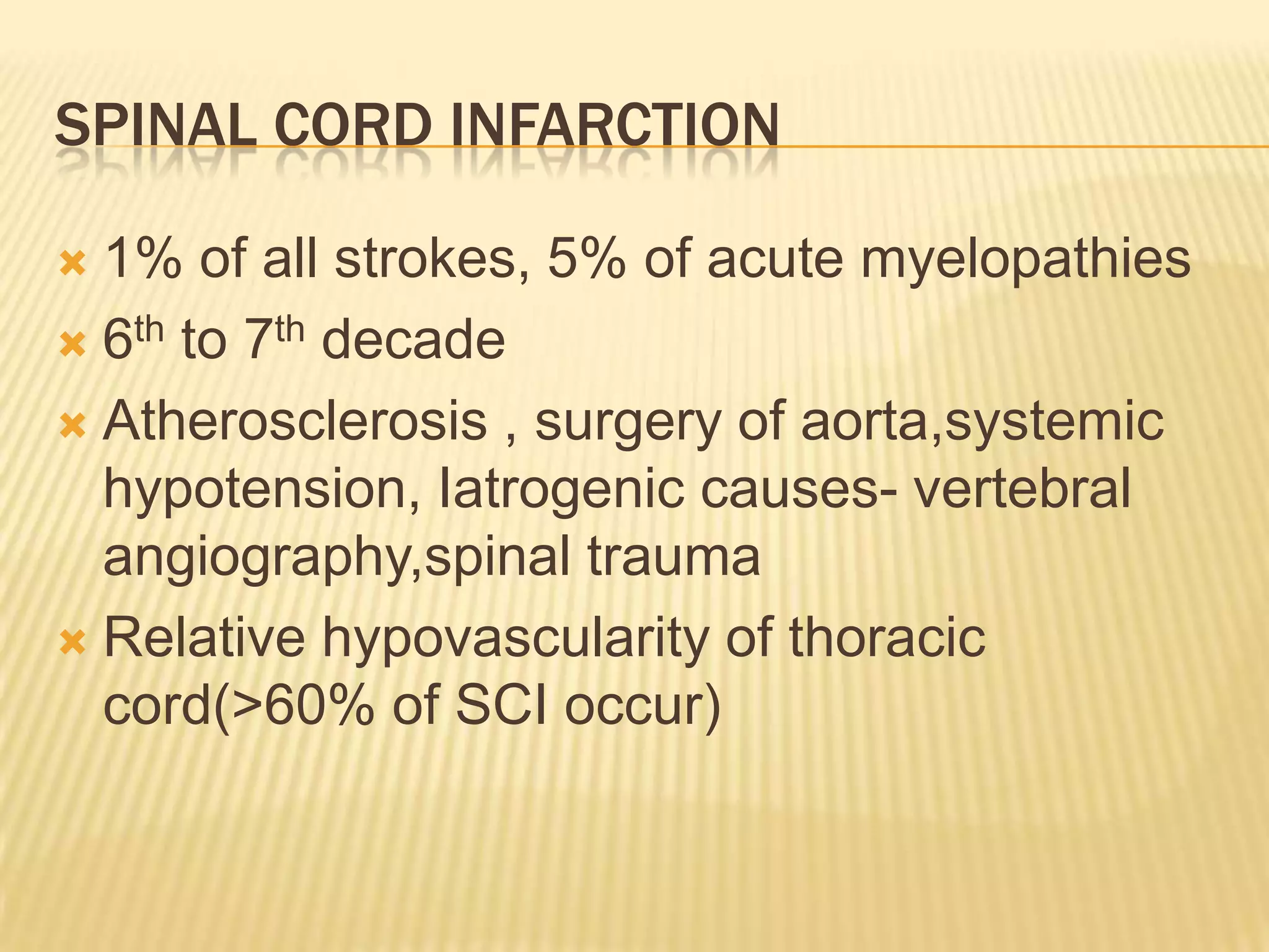 SPINAL CORD INFARCTION
1% of all strokes, 5% of acute myelopathies
 6th to 7th decade
 Atherosclerosis , surgery of aorta,systemic
hypotension, Iatrogenic causes- vertebral
angiography,spinal trauma
 Relative hypovascularity of thoracic
cord(>60% of SCI occur)


 