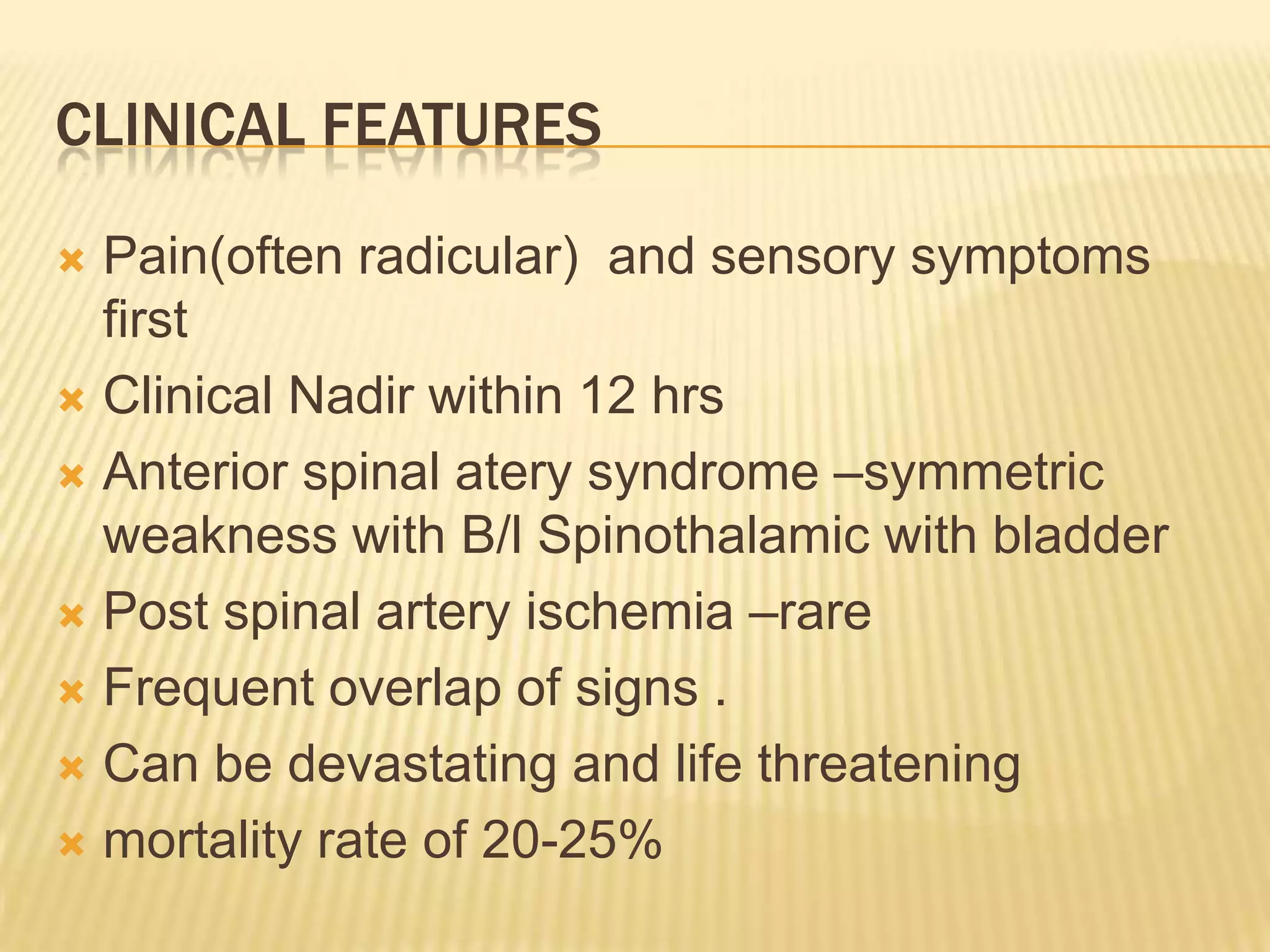 CLINICAL FEATURES
Pain(often radicular) and sensory symptoms
first
 Clinical Nadir within 12 hrs
 Anterior spinal atery syndrome –symmetric
weakness with B/l Spinothalamic with bladder
 Post spinal artery ischemia –rare
 Frequent overlap of signs .
 Can be devastating and life threatening
 mortality rate of 20-25%


 
