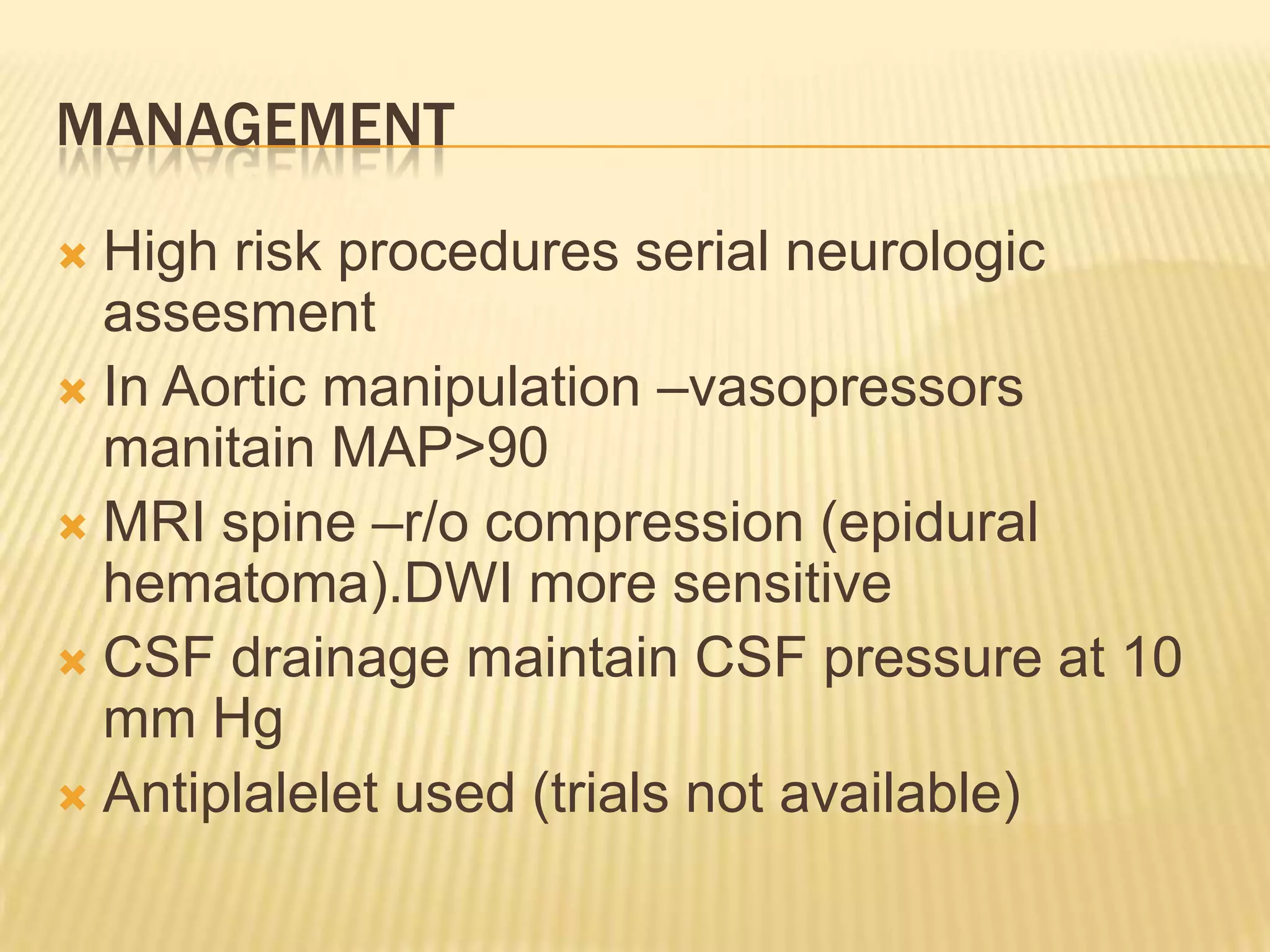 MANAGEMENT
High risk procedures serial neurologic
assesment
 In Aortic manipulation –vasopressors
manitain MAP>90
 MRI spine –r/o compression (epidural
hematoma).DWI more sensitive
 CSF drainage maintain CSF pressure at 10
mm Hg
 Antiplalelet used (trials not available)


 