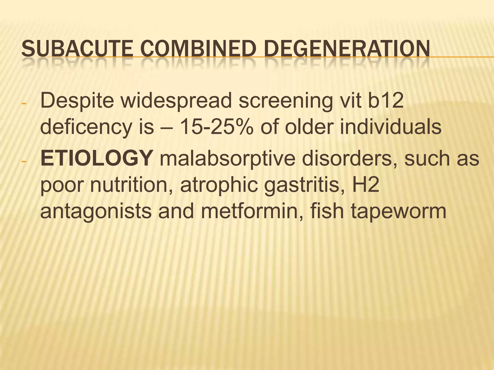 SUBACUTE COMBINED DEGENERATION
-

-

Despite widespread screening vit b12
deficency is – 15-25% of older individuals
ETIOLOGY malabsorptive disorders, such as
poor nutrition, atrophic gastritis, H2
antagonists and metformin, fish tapeworm

 