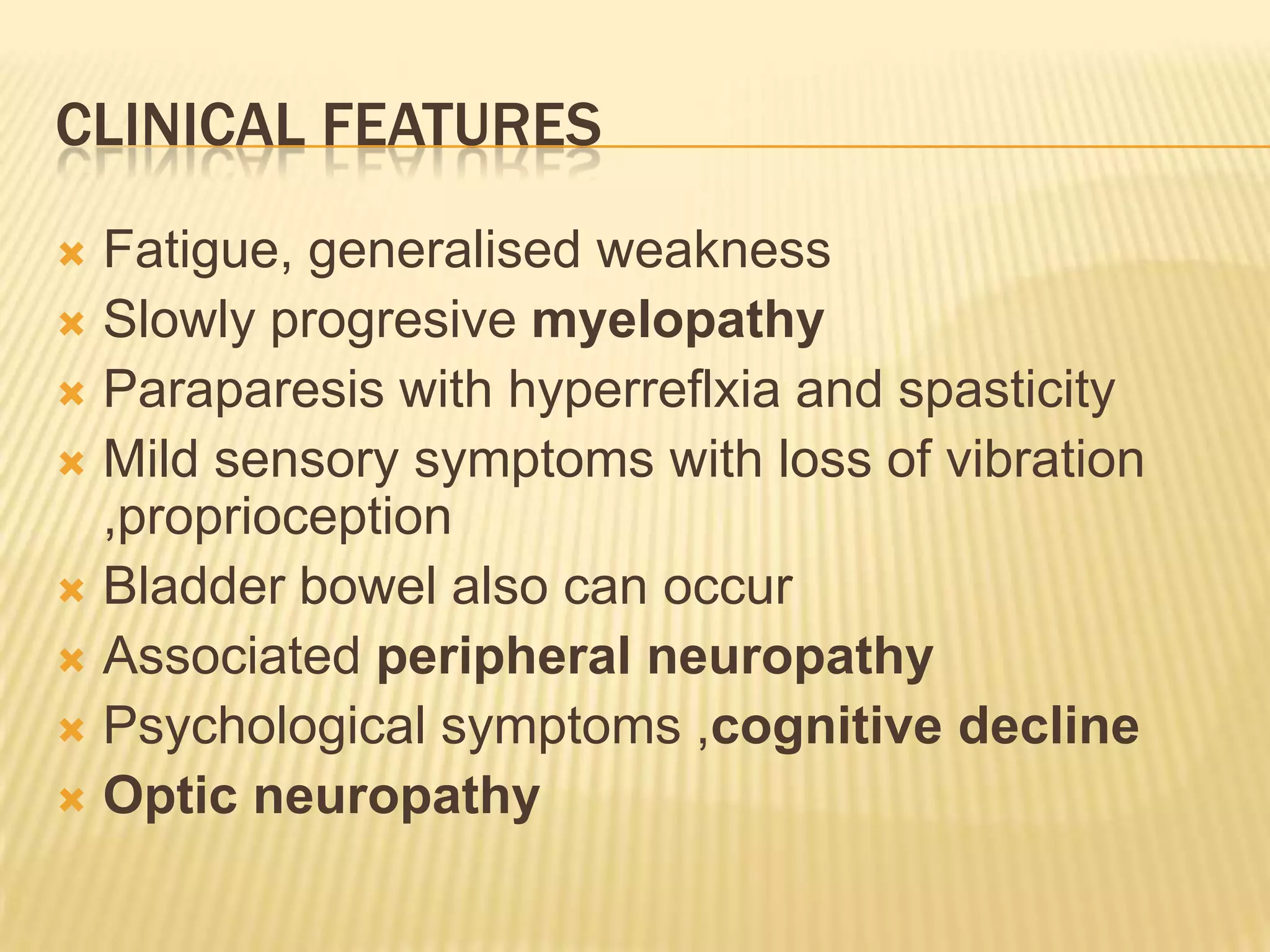 CLINICAL FEATURES
Fatigue, generalised weakness
 Slowly progresive myelopathy
 Paraparesis with hyperreflxia and spasticity
 Mild sensory symptoms with loss of vibration
,proprioception
 Bladder bowel also can occur
 Associated peripheral neuropathy
 Psychological symptoms ,cognitive decline
 Optic neuropathy


 