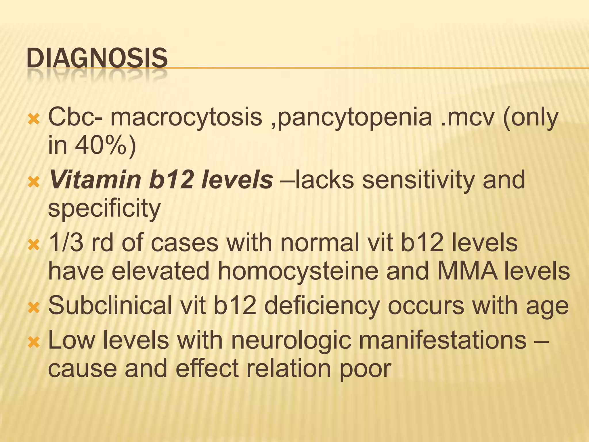 DIAGNOSIS
Cbc- macrocytosis ,pancytopenia .mcv (only
in 40%)
 Vitamin b12 levels –lacks sensitivity and
specificity
 1/3 rd of cases with normal vit b12 levels
have elevated homocysteine and MMA levels
 Subclinical vit b12 deficiency occurs with age
 Low levels with neurologic manifestations –
cause and effect relation poor


 