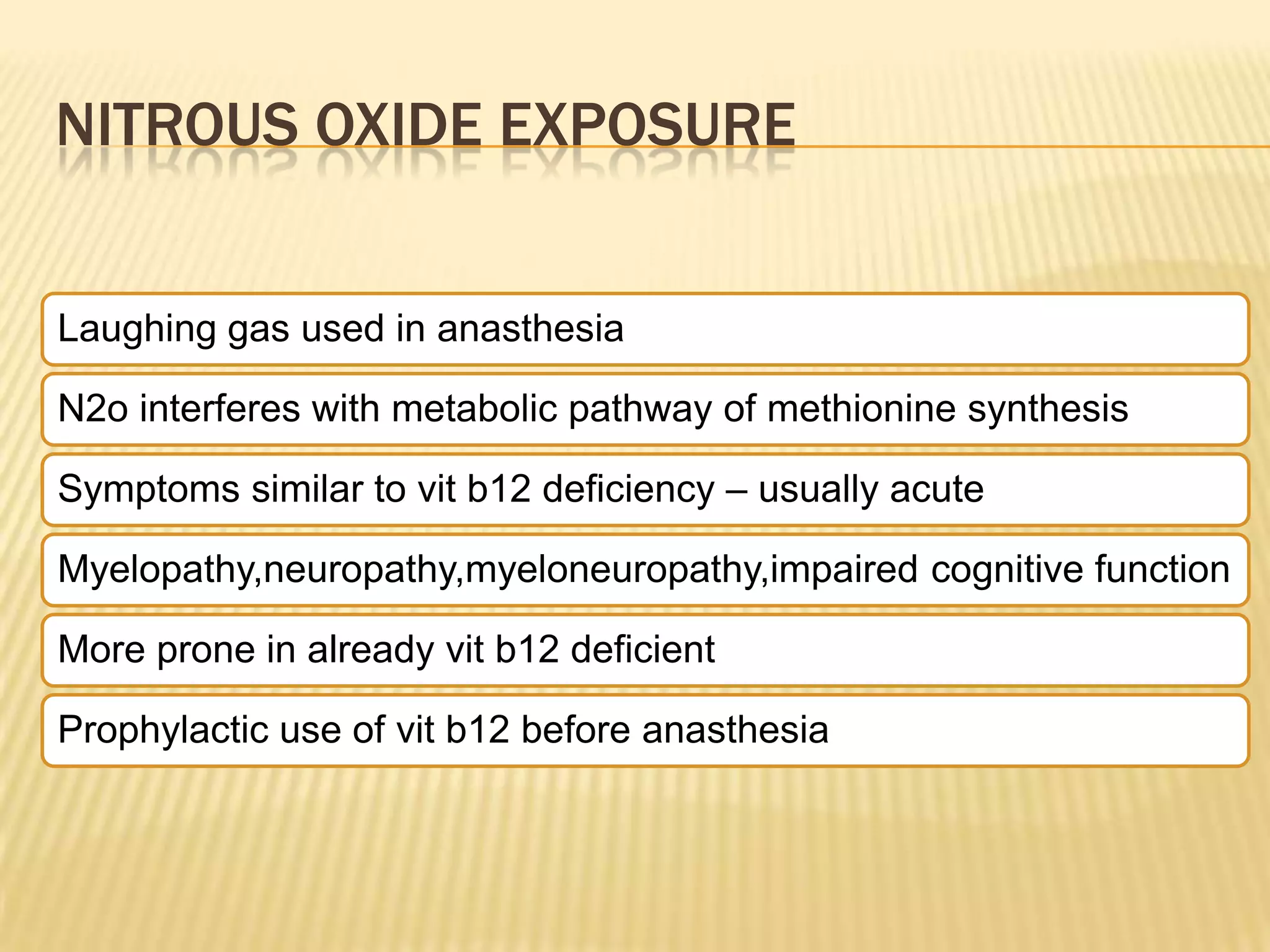 NITROUS OXIDE EXPOSURE
Laughing gas used in anasthesia
N2o interferes with metabolic pathway of methionine synthesis
Symptoms similar to vit b12 deficiency – usually acute
Myelopathy,neuropathy,myeloneuropathy,impaired cognitive function

More prone in already vit b12 deficient
Prophylactic use of vit b12 before anasthesia

 