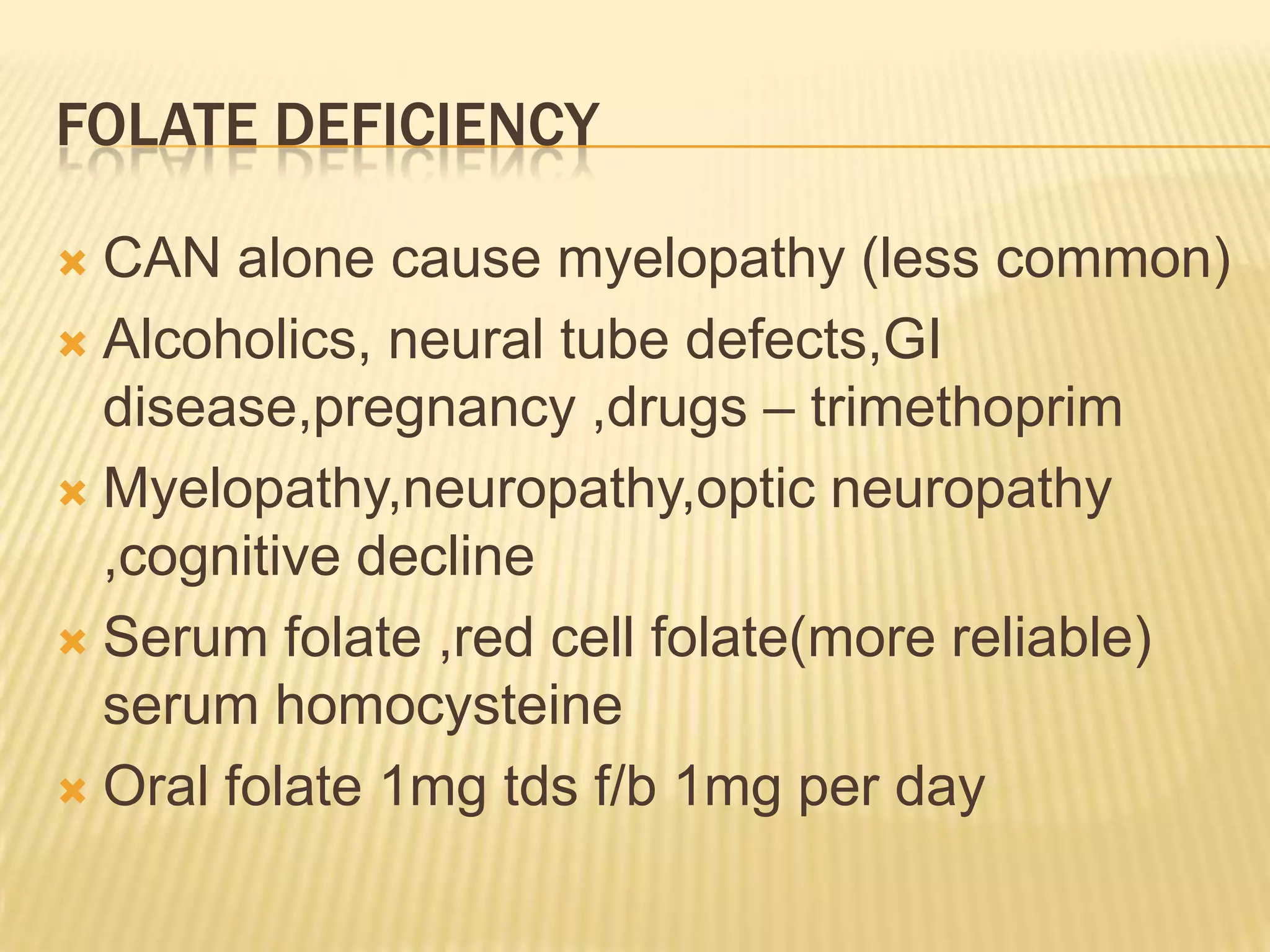 FOLATE DEFICIENCY
CAN alone cause myelopathy (less common)
 Alcoholics, neural tube defects,GI
disease,pregnancy ,drugs – trimethoprim
 Myelopathy,neuropathy,optic neuropathy
,cognitive decline
 Serum folate ,red cell folate(more reliable)
serum homocysteine
 Oral folate 1mg tds f/b 1mg per day


 